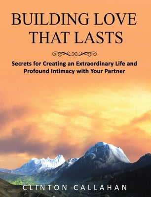 Building Love That Lasts: Secrets for Creating an Extraordinary Life and Profound Intimacy with Your Partner by Callahan, Clinton