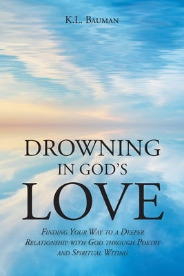 Drowning In God's Love: Finding Your Way to A Deeper Relationship With God Through Poetry and Spiritual Writing by Bauman, K. L.