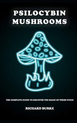 Psilocybin Mushrooms: The Complete Guide to Discover the Magic of These Fungi by Burke, Richard