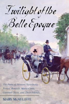 Twilight of the Belle Epoque: The Paris of Picasso, Stravinsky, Proust, Renault, Marie Curie, Gertrude Stein, and Their Friends through the Great Wa by McAuliffe, Mary