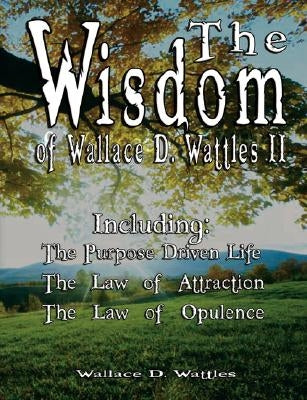 The Wisdom of Wallace D. Wattles II - Including: The Purpose Driven Life, The Law of Attraction & The Law of Opulence by Wattles, Wallace D.