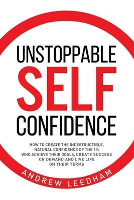 Unstoppable Self Confidence: How to create the indestructible, natural confidence of the 1% who achieve their goals, create success on demand and l by Leedham, Andrew
