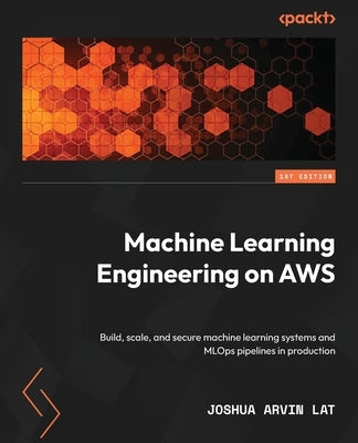 Machine Learning Engineering on AWS: Build, scale, and secure machine learning systems and MLOps pipelines in production by Lat, Joshua Arvin