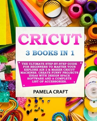 Cricut: 3 BOOKS IN 1: The Ultimate Step-By-Step Guide For Beginners To Master Your Explore Air 2 & Maker Cricut Machines. Crea by Craft, Pamela