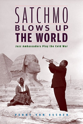 Satchmo Blows Up the World: Jazz Ambassadors Play the Cold War by Von Eschen, Penny M.