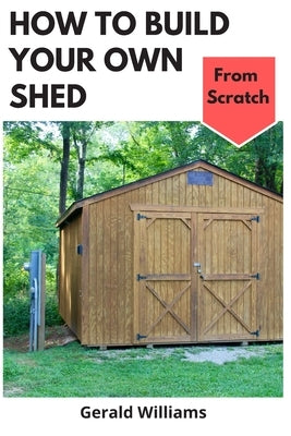 How to Build Your Own Shed from Scratch: Building a Custom Garden Shed from Scratch by Williams, Gerald