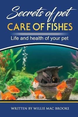 Secrets of Pets: Care of Fishes. A Step By Step Guide to Creating and Keeping of Freshwater Fish and Aquariums for Them. Life and Healt by Mac Brooke, Willie