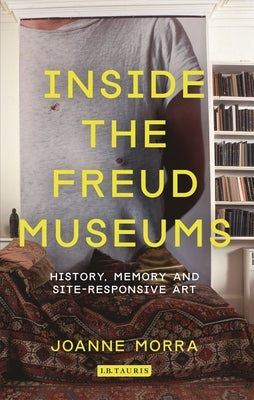 Inside the Freud Museums: History, Memory and Site-Responsive Art by Morra, Joanne