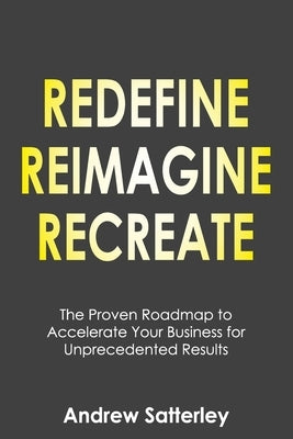 Redefine Reimagine Recreate: The Proven Roadmap to Accelerate Your Business for Unprecedented Results by Satterley, Andrew