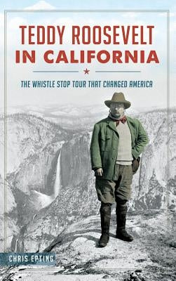 Teddy Roosevelt in California: The Whistle Stop Tour That Changed America by Epting, Chris