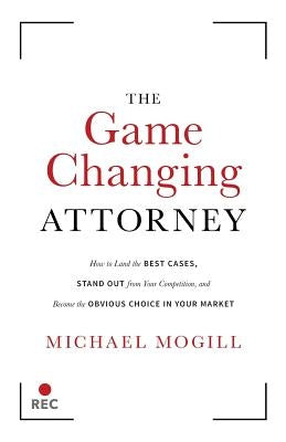 The Game Changing Attorney: How to Land the Best Cases, Stand Out from Your Competition, and Become the Obvious Choice in Your Market by Mogill, Michael