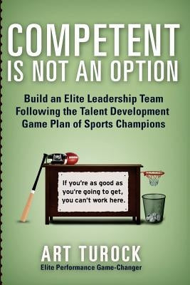 Competent is Not an Option: Build an Elite Leadership Team Following the Talent Development Game Plan of Sports Champions by Turock, Art