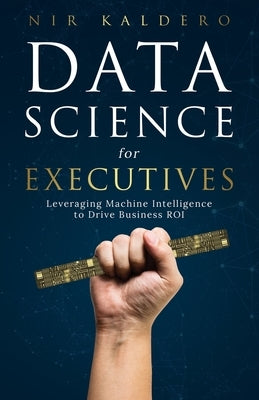 Data Science for Executives: Leveraging Machine Intelligence to Drive Business ROI by Kaldero, Nir