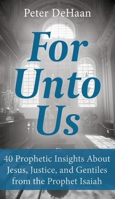 For Unto Us: 40 Prophetic Insights About Jesus, Justice, and Gentiles from the Prophet Isaiah by DeHaan, Peter