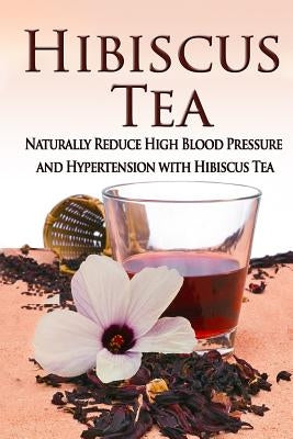 Hibiscus Tea: Naturally Reduce High Blood Pressure and Hypertension with Hibiscus Tea by Aimer, Kara