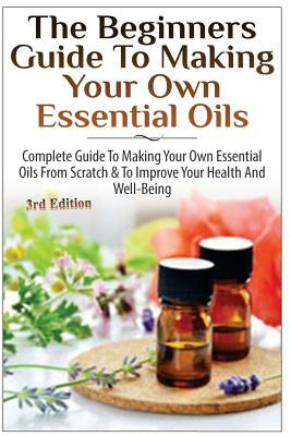 The Beginners Guide to Making Your Own Essential Oils: Complete Guide to Making Your Own Essential Oils from Scratch & to Improve Your Health and Well by P, Lindsey