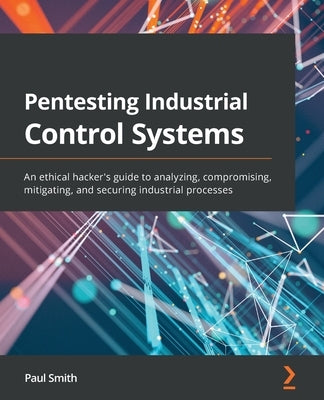 Pentesting Industrial Control Systems: An ethical hacker's guide to analyzing, compromising, mitigating, and securing industrial processes by Smith, Paul