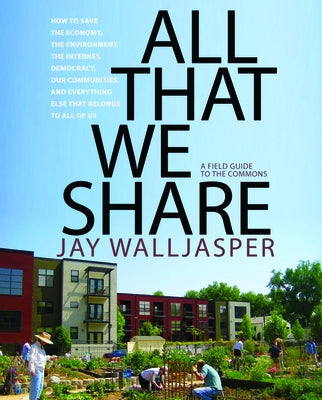 All That We Share: How to Save the Economy, the Environment, the Internet, Democracy, Our Communities, and Everything Else That Belongs t by Walljasper, Jay