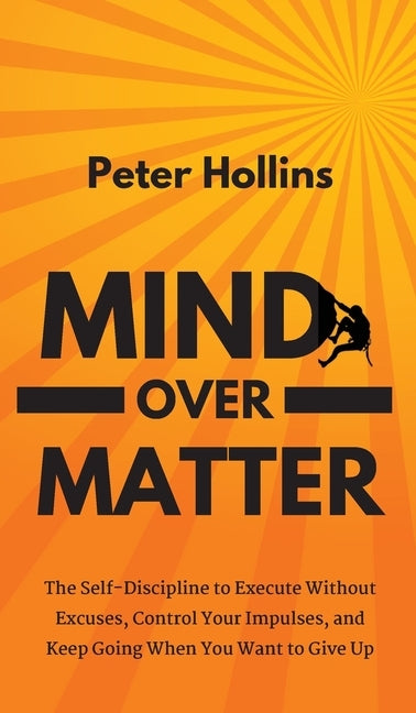 Mind Over Matter: The Self-Discipline to Execute Without Excuses, Control Your Impulses, and Keep Going When You Want to Give Up by Hollins, Peter