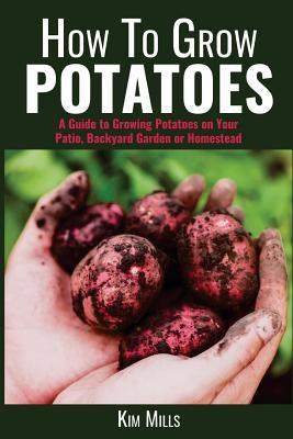 How to Grow Potatoes: A Guide to Growing Potatoes on Your Patio, Backyard Garden or Homestead by Mills, Kim