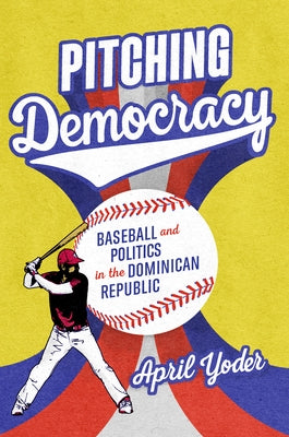 Pitching Democracy: Baseball and Politics in the Dominican Republic by Yoder, April