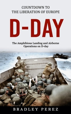 D-Day: Countdown to the Liberation of Europe (The Amphibious Landing and Airborne Operations on D-day) by Perez, Bradley