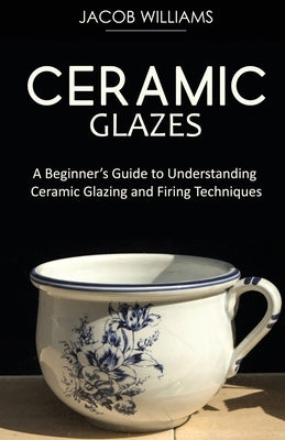 Ceramic Glazes: A Beginner's Guide to Understanding Ceramic Glazing and Firing Techniques by Williams, Jacob