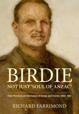 Birdie - Not Just 'Soul of Anzac': Field Marshal Lord Birdwood of Anzac and Totnes, 1865-1951 by Farrimond, Richard