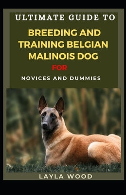 Ultimate Guide To Breeding And Training Belgian Malinois Dog For Novices And Dummies by Wood, Layla