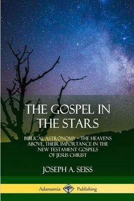 The Gospel in the Stars: Biblical Astronomy; The Heavens Above, Their Importance in the New Testament Gospels of Jesus Christ by Seiss, Joseph a.