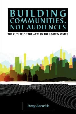 Building Communities, Not Audiences: The Future of the Arts in the United States by Borwick, Doug