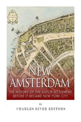 New Amsterdam: The History of the Dutch Settlement Before It Became New York City by Charles River Editors