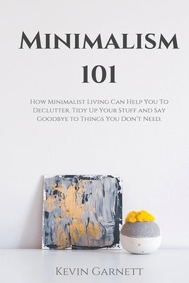 Minimalism 101: How Minimalist Living Can Help You To Declutter, Tidy Up Your Stuff and Say Goodbye to Things You Don't Need by Garnett, Kevin