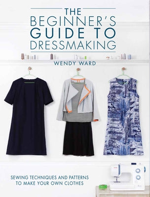 The Beginners Guide to Dressmaking: Sewing Techniques and Patterns to Make Your Own Clothes by Ward, Wendy