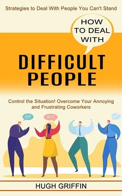 How to Deal With Difficult People: Control the Situation! Overcome Your Annoying and Frustrating Coworkers (Strategies to Deal With People You Can't S by Griffin, Hugh