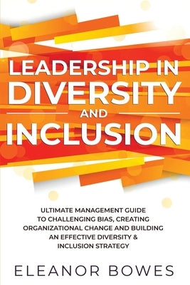 Leadership in Diversity and Inclusion: Ultimate Management Guide to Challenging Bias, Creating Organizational Change, and Building an Effective Divers by Bowes, Eleanor