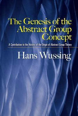 The Genesis of the Abstract Group Concept: A Contribution to the History of the Origin of Abstract Group Theory by Wussing, Hans