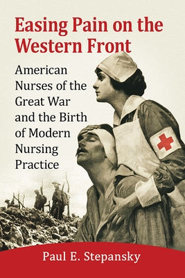 Easing Pain on the Western Front: American Nurses of the Great War and the Birth of Modern Nursing Practice by Stepansky, Paul E.