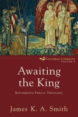 Awaiting the King: Reforming Public Theology by Smith, James K. A.