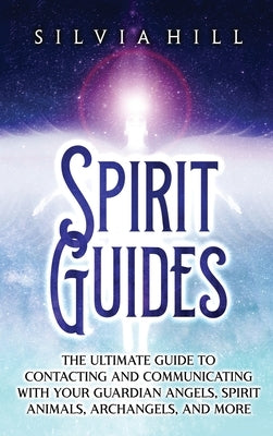 Spirit Guides: The Ultimate Guide to Contacting and Communicating with Your Guardian Angels, Spirit Animals, Archangels, and More by Hill, Silvia