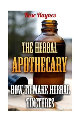The Herbal Apothecary: How To Make Herbal Tinctures by Haynes, Rose