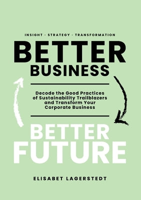 Better Business Better Future: Decode the Good Practices of Sustainability Trailblazers and Transform Your Corporate Business by Lagerstedt, Elisabet