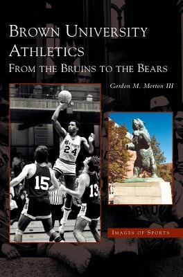 Brown University Athletics: From the Bruins to the Bears by Morton, Gordon M., III