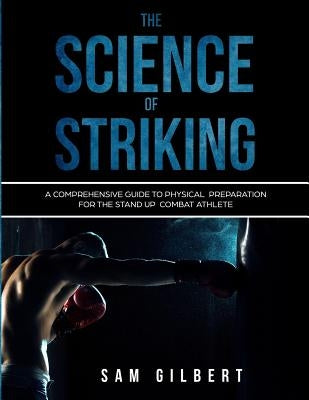 The Science of Striking: A Comprehensive Guide to Physical Preparation for the Stand-up Combat Athlete by Gilbert, Sam
