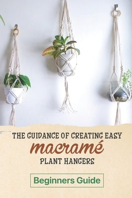 The Guidance Of Creating Easy Macrame' Plant Hangers: Beginners Guide: Guide To Design Macrame' Plant Hangers by Wiggin, Louie