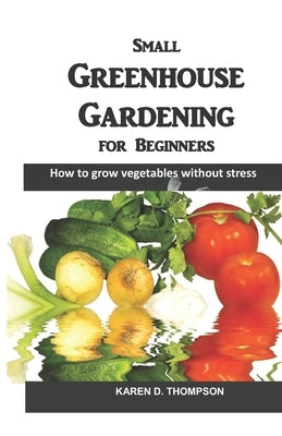 Small Greenhouse Gardening for Beginners: How to grow vegetables without stress by Thompson, Karen D.