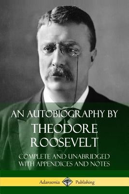 An Autobiography by Theodore Roosevelt: Complete and Unabridged with Appendices and Notes by Roosevelt, Theodore