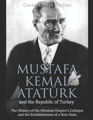 Mustafa Kemal Atatürk and the Republic of Turkey: The History of the Ottoman Empire's Collapse and the Establishment of a New State by Charles River Editors