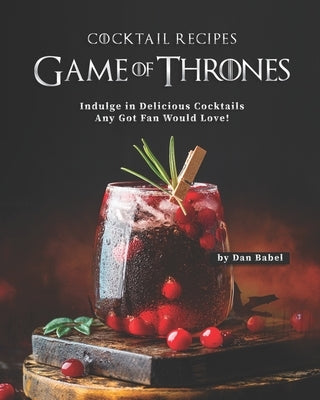 Game of Thrones Cocktail Recipes: Indulge in Delicious Cocktails Any Got Fan Would Love! by Babel, Dan