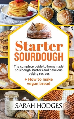 Starter Sourdough: The complete guide to homemade sourdough starters and delicious baking recipes + How to make vegan bread by Hodges, Sarah